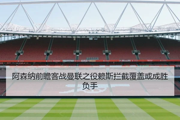 阿森纳前瞻客战曼联之役赖斯拦截覆盖或成胜负手