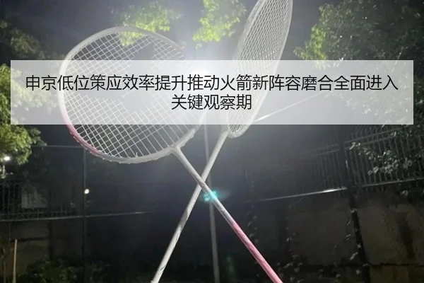 申京低位策应效率提升推动火箭新阵容磨合全面进入关键观察期