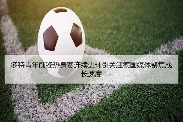 多特青年前锋热身赛连续进球引关注德国媒体聚焦成长速度